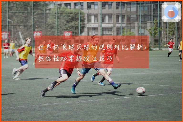 世界杯滚球买球的规则对比解析，教你轻松掌握投注技巧