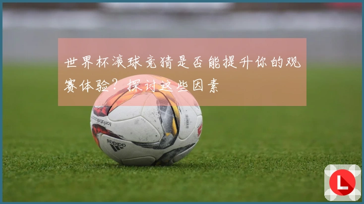 世界杯滚球竞猜是否能提升你的观赛体验？探讨这些因素